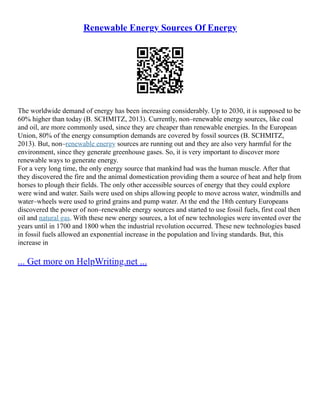 Renewable Energy Sources Of Energy
The worldwide demand of energy has been increasing considerably. Up to 2030, it is supposed to be
60% higher than today (B. SCHMITZ, 2013). Currently, non–renewable energy sources, like coal
and oil, are more commonly used, since they are cheaper than renewable energies. In the European
Union, 80% of the energy consumption demands are covered by fossil sources (B. SCHMITZ,
2013). But, non–renewable energy sources are running out and they are also very harmful for the
environment, since they generate greenhouse gases. So, it is very important to discover more
renewable ways to generate energy.
For a very long time, the only energy source that mankind had was the human muscle. After that
they discovered the fire and the animal domestication providing them a source of heat and help from
horses to plough their fields. The only other accessible sources of energy that they could explore
were wind and water. Sails were used on ships allowing people to move across water, windmills and
water–wheels were used to grind grains and pump water. At the end the 18th century Europeans
discovered the power of non–renewable energy sources and started to use fossil fuels, first coal then
oil and natural gas. With these new energy sources, a lot of new technologies were invented over the
years until in 1700 and 1800 when the industrial revolution occurred. These new technologies based
in fossil fuels allowed an exponential increase in the population and living standards. But, this
increase in
... Get more on HelpWriting.net ...
 