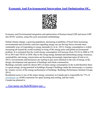 Economic And Environmental Integration And Optimization Of...
Economic and Environmental integration and optimization of biomass based CHP and micro CHP
into HVAC systems, using life cycle assessment methodology
Global climate change, a growing population, decreasing availability of fossil fuels increasing
environmental and economic concerns regarding energy use are driving forces towards more
sustainable ways of responding to energy demands (Li et al., 2011). Energy consumption is widely
increasing all around the world resulting in rising of the energy price and global environmental
problem. It is estimated that the world energy consumption will increase from 522 EJ in 2006 to 570
EJ in 2015 and 730 EJ in 2030. Due to the rising energy demand and diminishing energy resources,
sustainability and energy conservation are becoming increasingly important topics (Conti et al.,
2013). Governments and businesses are starting to pay more attention to the role of energy in the
design, development and operation of buildings and whole communities.
Buildings currently stand for almost 40% of entire energy consumption in the world therefore there
is a great energy saving potential in buildings (Europe's buildings under the microscope e a country–
by–country review of the energy performance of buildings. Buildings Performance Institute Europe,
2011).
Residential sector is one of the major energy consumers in Canada and is responsible for 77% of
greenhouse gas (GHG) emissions for space heating and cooling, and hot water.
Canada has planned to
... Get more on HelpWriting.net ...
 