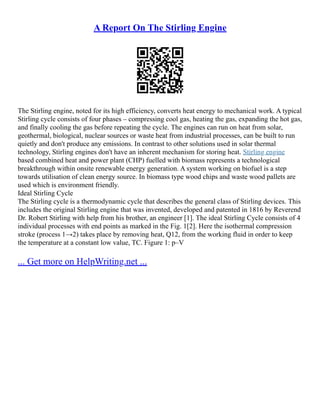 A Report On The Stirling Engine
The Stirling engine, noted for its high efficiency, converts heat energy to mechanical work. A typical
Stirling cycle consists of four phases – compressing cool gas, heating the gas, expanding the hot gas,
and finally cooling the gas before repeating the cycle. The engines can run on heat from solar,
geothermal, biological, nuclear sources or waste heat from industrial processes, can be built to run
quietly and don't produce any emissions. In contrast to other solutions used in solar thermal
technology, Stirling engines don't have an inherent mechanism for storing heat. Stirling engine
based combined heat and power plant (CHP) fuelled with biomass represents a technological
breakthrough within onsite renewable energy generation. A system working on biofuel is a step
towards utilisation of clean energy source. In biomass type wood chips and waste wood pallets are
used which is environment friendly.
Ideal Stirling Cycle
The Stirling cycle is a thermodynamic cycle that describes the general class of Stirling devices. This
includes the original Stirling engine that was invented, developed and patented in 1816 by Reverend
Dr. Robert Stirling with help from his brother, an engineer [1]. The ideal Stirling Cycle consists of 4
individual processes with end points as marked in the Fig. 1[2]. Here the isothermal compression
stroke (process 1→2) takes place by removing heat, Q12, from the working fluid in order to keep
the temperature at a constant low value, TC. Figure 1: p–V
... Get more on HelpWriting.net ...
 