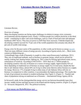 Literature Review On Energy Poverty
Literature Review
Overview of energy
Many developing countries are facing major challenges in relation to energy crisis; economic,
environmental and development issues. Nearly 1.4 billion people live without electricity in the third
world – contributing to other vital social challenges, such as a lack of food and water and adequate
healthcare (MIT News). They have no power to fulfil their basic necessity. Underdeveloped and
developing countries account for 75 per cent of the world's population but consume only about 30
per cent of world's total energy.
Energy crisis for the poor sector of the population, in other words can be known as energy poverty.
There are many different visions of energy poverty. According to Eguino article, he's ... Show more
content on Helpwriting.net ...
A disturbingly large swath of humanity is caught in a time warp (Guruswamy Laskshman, 2011).
They rely on traditional methods, such as biomass to generate energy, which can be utilised for
mainly cooking fuel, heating homes, lighting etc. This is done by burning agricultural waste, leaves,
rotted pieces of wood etc. According to OCEA/IEA – 2010, there are 2.7 billion people in
developing countries who rely on biomass as a source of energy supply. Approximately 82% of
those depending on traditional use of biomass as energy supply live in rural areas, despite the fact
that in sub–Saharan Africa, almost 60% are living in urban areas likewise utilise biomass as a supply
for energy. However, 17% of people living in urban areas of sub–Saharan Africa still rely on
biomass, in comparison to other countries, it accommodates the highest percentage. This maybe due
to lack of government investment in modern technology (See Figure 1). (Figure 1) – Number and
share of population relying on traditional use of biomass. – International Energy Agency (IEA).
In Sovacool's study, he has distinguished the energy service use between households types (low
income, middle income and high income) in developed and developing countries. (Figure 2). (Figure
2) – Sovacool, Benjamin K, 2012. The political economy
... Get more on HelpWriting.net ...
 