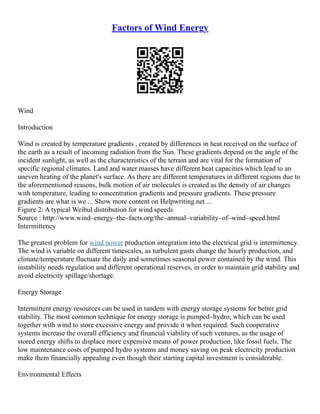 Factors of Wind Energy
Wind
Introduction
Wind is created by temperature gradients , created by differences in heat received on the surface of
the earth as a result of incoming radiation from the Sun. These gradients depend on the angle of the
incident sunlight, as well as the characteristics of the terrain and are vital for the formation of
specific regional climates. Land and water masses have different heat capacities which lead to an
uneven heating of the planet's surface. As there are different temperatures in different regions due to
the aforementioned reasons, bulk motion of air molecules is created as the density of air changes
with temperature, leading to concentration gradients and pressure gradients. These pressure
gradients are what is we ... Show more content on Helpwriting.net ...
Figure 2: A typical Weibul distribution for wind speeds
Source : http://www.wind–energy–the–facts.org/the–annual–variability–of–wind–speed.html
Intermittency
The greatest problem for wind power production integration into the electrical grid is intermittency.
The wind is variable on different timescales, as turbulent gusts change the hourly production, and
climate/temperature fluctuate the daily and sometimes seasonal power contained by the wind. This
instability needs regulation and different operational reserves, in order to maintain grid stability and
avoid electricity spillage/shortage.
Energy Storage
Intermittent energy resources can be used in tandem with energy storage systems for better grid
stability. The most common technique for energy storage is pumped–hydro, which can be used
together with wind to store excessive energy and provide it when required. Such cooperative
systems increase the overall efficiency and financial viability of such ventures, as the usage of
stored energy shifts to displace more expensive means of power production, like fossil fuels. The
low maintenance costs of pumped hydro systems and money saving on peak electricity production
make them financially appealing even though their starting capital investment is considerable.
Environmental Effects
 