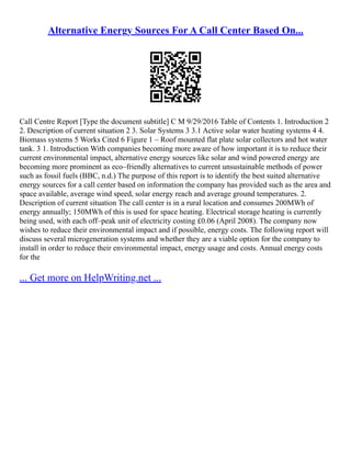 Alternative Energy Sources For A Call Center Based On...
Call Centre Report [Type the document subtitle] C M 9/29/2016 Table of Contents 1. Introduction 2
2. Description of current situation 2 3. Solar Systems 3 3.1 Active solar water heating systems 4 4.
Biomass systems 5 Works Cited 6 Figure 1 – Roof mounted flat plate solar collectors and hot water
tank. 3 1. Introduction With companies becoming more aware of how important it is to reduce their
current environmental impact, alternative energy sources like solar and wind powered energy are
becoming more prominent as eco–friendly alternatives to current unsustainable methods of power
such as fossil fuels (BBC, n.d.) The purpose of this report is to identify the best suited alternative
energy sources for a call center based on information the company has provided such as the area and
space available, average wind speed, solar energy reach and average ground temperatures. 2.
Description of current situation The call center is in a rural location and consumes 200MWh of
energy annually; 150MWh of this is used for space heating. Electrical storage heating is currently
being used, with each off–peak unit of electricity costing £0.06 (April 2008). The company now
wishes to reduce their environmental impact and if possible, energy costs. The following report will
discuss several microgeneration systems and whether they are a viable option for the company to
install in order to reduce their environmental impact, energy usage and costs. Annual energy costs
for the
... Get more on HelpWriting.net ...
 