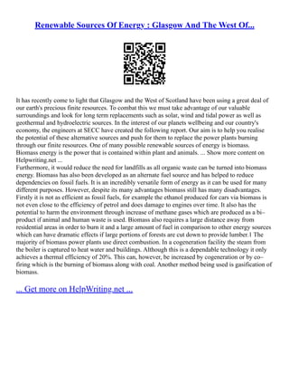Renewable Sources Of Energy : Glasgow And The West Of...
It has recently come to light that Glasgow and the West of Scotland have been using a great deal of
our earth's precious finite resources. To combat this we must take advantage of our valuable
surroundings and look for long term replacements such as solar, wind and tidal power as well as
geothermal and hydroelectric sources. In the interest of our planets wellbeing and our country's
economy, the engineers at SECC have created the following report. Our aim is to help you realise
the potential of these alternative sources and push for them to replace the power plants burning
through our finite resources. One of many possible renewable sources of energy is biomass.
Biomass energy is the power that is contained within plant and animals. ... Show more content on
Helpwriting.net ...
Furthermore, it would reduce the need for landfills as all organic waste can be turned into biomass
energy. Biomass has also been developed as an alternate fuel source and has helped to reduce
dependencies on fossil fuels. It is an incredibly versatile form of energy as it can be used for many
different purposes. However, despite its many advantages biomass still has many disadvantages.
Firstly it is not as efficient as fossil fuels, for example the ethanol produced for cars via biomass is
not even close to the efficiency of petrol and does damage to engines over time. It also has the
potential to harm the environment through increase of methane gases which are produced as a bi–
product if animal and human waste is used. Biomass also requires a large distance away from
residential areas in order to burn it and a large amount of fuel in comparison to other energy sources
which can have dramatic effects if large portions of forests are cut down to provide lumber.1 The
majority of biomass power plants use direct combustion. In a cogeneration facility the steam from
the boiler is captured to heat water and buildings. Although this is a dependable technology it only
achieves a thermal efficiency of 20%. This can, however, be increased by cogeneration or by co–
firing which is the burning of biomass along with coal. Another method being used is gasification of
biomass.
... Get more on HelpWriting.net ...
 