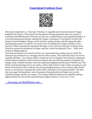 Experiment Synthesis Essay
The project's hypothesis is: if the type of biomass is vegetable peels then the amount of biogas
produced will increase. This project tests the amount of biogas produced when cow manure is
combined with different types of biomass (in this case, mashed bananas and vegetable peelings). It
is an interesting project because studying how biogas is produced, it is possible to see how this
chemical reaction happens. Biogas can be used for cooking, heating, and after going through a
transformation process it could be even used as fuel. If studied more, biogas could have more
functions. When choosing this experiment the hopes were to find out what types of things easily
found can increase the production of biogas, and how could it be produced. Cows ... Show more
content on Helpwriting.net ...
And when the bananas were mixed with the cow manure (that also produces gas by itself), the
amount of gas produced was a lot bigger than the other options. The predicted results were for the
vegetable peelings + cow manure balloon would turn out to be bigger at the end of the experiment ,
but the bananas combined with the manure produced more gas than the expected. If repeated, the
changes made would be the place where the experiment happened and the type of bottles used. The
bottles used had drawings all over its surface, which made it hard to look at what was going on, and
placed (at the porch) where it had the risk of being dropped because of the wind/any other natural
causes or even because of people that could walk by and drop it if not paying attention. The data
does not support the hypothesis, since the products that produced more biogas were not the
vegetable peelings and the cow manure. The average difference between the vegetable peelings
(approximately 0.6 cm) and the mashed bananas (approximately 2.5 cm) were 1.9 cm
... Get more on HelpWriting.net ...
 