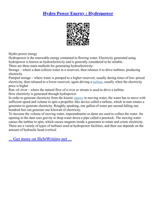 Hydro Power Energy : Hydropower
Hydro power energy
Hydropower is the renewable energy contained in flowing water. Electricity generated using
hydropower is known as hydroelectricity and is generally considered to be reliable.
There are three main methods for generating hydroelectricity:
Storage – where a dam collects water in a reservoir, then releases it to drive turbines, producing
electricity
Pumped storage – where water is pumped to a higher reservoir, usually during times of low–priced
electricity, then released to a lower reservoir, again driving a turbine, usually when the electricity
price is higher
Run–of–river – where the natural flow of a river or stream is used to drive a turbine.
How electricity is generated through hydropower
In order to generate electricity from the kinetic energy in moving water, the water has to move with
sufficient speed and volume to spin a propeller–like device called a turbine, which in turn rotates a
generator to generate electricity. Roughly speaking, one gallon of water per second falling one
hundred feet can generate one kilowatt of electricity.
To increase the volume of moving water, impoundments or dams are used to collect the water. An
opening in the dam uses gravity to drop water down a pipe called a penstock. The moving water
causes the turbine to spin, which causes magnets inside a generator to rotate and create electricity.
There are a variety of types of turbines used at hydropower facilities, and their use depends on the
amount of hydraulic head (vertical
... Get more on HelpWriting.net ...
 