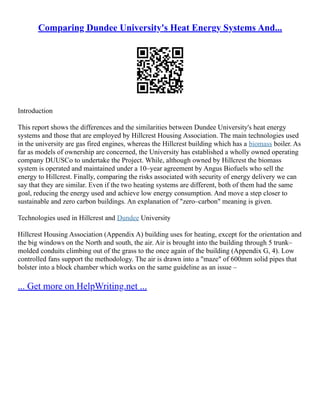 Comparing Dundee University's Heat Energy Systems And...
Introduction
This report shows the differences and the similarities between Dundee University's heat energy
systems and those that are employed by Hillcrest Housing Association. The main technologies used
in the university are gas fired engines, whereas the Hillcrest building which has a biomass boiler. As
far as models of ownership are concerned, the University has established a wholly owned operating
company DUUSCo to undertake the Project. While, although owned by Hillcrest the biomass
system is operated and maintained under a 10–year agreement by Angus Biofuels who sell the
energy to Hillcrest. Finally, comparing the risks associated with security of energy delivery we can
say that they are similar. Even if the two heating systems are different, both of them had the same
goal, reducing the energy used and achieve low energy consumption. And move a step closer to
sustainable and zero carbon buildings. An explanation of "zero–carbon" meaning is given.
Technologies used in Hillcrest and Dundee University
Hillcrest Housing Association (Appendix A) building uses for heating, except for the orientation and
the big windows on the North and south, the air. Air is brought into the building through 5 trunk–
molded conduits climbing out of the grass to the once again of the building (Appendix G, 4). Low
controlled fans support the methodology. The air is drawn into a "maze" of 600mm solid pipes that
bolster into a block chamber which works on the same guideline as an issue –
... Get more on HelpWriting.net ...
 