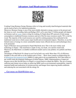 Advantage And Disadvantage Of Biomass
Cooking Using Biomass Energy Biomass refers to living and recently dead biological materials that
can be used as fuel or for industrial production.
Moreover, Biomass Energy is one of the most reliable alternative energy sources in the present and
the future as well. According Adria and Bethge (2013, p.9), more than 2.5 billion people still depend
on biomass such as wood, waste or drug for cooking, In Nepal about 88% percent of total energy
consumption is traditional biomass resources and out of the bio mass resources nearly 78% is met by
wood. The majority of the wood resources are used for cooking purposes but combusted in the
traditional wood stoves which causes major health and environmental impacts. Therefore, to use this
limited source of energy in a more sustainable manner more efficient devices and technologies have
to be promoted.
Types of Biomass stoves promoted in Nepal Mud brick stove This is the most widely used
technology in Nepal. 1 The mud brick is made of clay, rice husk, cow and few metal rods.
Moreover, the Mud brick is available in different models such as one pothole, two pothole and three
pothole.
Advantages of Mud brick It's cheap in cost Can be built very easily More than 15% of efficiency
Suitable in the mid–hills as in the northern part of Terai ... Show more content on Helpwriting.net ...
4 Millennium Development Goals (MDG) is eight goals to be accomplished by 2015 that relates to
the world's main development challengers (United Nations, 2000). Implementation of improved
biomass stoves like Save80 Stove in Nepal is a crucial factor to obtain the MDGs. The use of energy
sufficient and cleaner stoves helps on achieving MDG such as environmental sustainability; improve
maternal health and eradication of extreme poverty and hunger from improving health conditions
and reducing the cost associated with the energy for
... Get more on HelpWriting.net ...
 