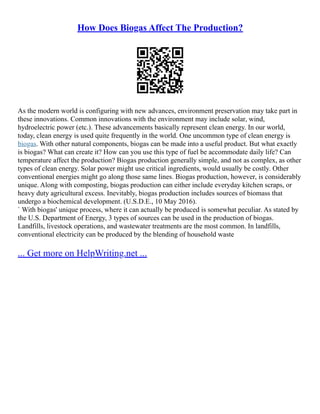 How Does Biogas Affect The Production?
As the modern world is configuring with new advances, environment preservation may take part in
these innovations. Common innovations with the environment may include solar, wind,
hydroelectric power (etc.). These advancements basically represent clean energy. In our world,
today, clean energy is used quite frequently in the world. One uncommon type of clean energy is
biogas. With other natural components, biogas can be made into a useful product. But what exactly
is biogas? What can create it? How can you use this type of fuel be accommodate daily life? Can
temperature affect the production? Biogas production generally simple, and not as complex, as other
types of clean energy. Solar power might use critical ingredients, would usually be costly. Other
conventional energies might go along those same lines. Biogas production, however, is considerably
unique. Along with composting, biogas production can either include everyday kitchen scraps, or
heavy duty agricultural excess. Inevitably, biogas production includes sources of biomass that
undergo a biochemical development. (U.S.D.E., 10 May 2016).
` With biogas' unique process, where it can actually be produced is somewhat peculiar. As stated by
the U.S. Department of Energy, 3 types of sources can be used in the production of biogas.
Landfills, livestock operations, and wastewater treatments are the most common. In landfills,
conventional electricity can be produced by the blending of household waste
... Get more on HelpWriting.net ...
 