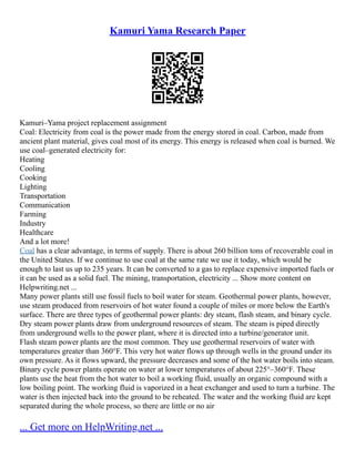 Kamuri Yama Research Paper
Kamuri–Yama project replacement assignment
Coal: Electricity from coal is the power made from the energy stored in coal. Carbon, made from
ancient plant material, gives coal most of its energy. This energy is released when coal is burned. We
use coal–generated electricity for:
Heating
Cooling
Cooking
Lighting
Transportation
Communication
Farming
Industry
Healthcare
And a lot more!
Coal has a clear advantage, in terms of supply. There is about 260 billion tons of recoverable coal in
the United States. If we continue to use coal at the same rate we use it today, which would be
enough to last us up to 235 years. It can be converted to a gas to replace expensive imported fuels or
it can be used as a solid fuel. The mining, transportation, electricity ... Show more content on
Helpwriting.net ...
Many power plants still use fossil fuels to boil water for steam. Geothermal power plants, however,
use steam produced from reservoirs of hot water found a couple of miles or more below the Earth's
surface. There are three types of geothermal power plants: dry steam, flash steam, and binary cycle.
Dry steam power plants draw from underground resources of steam. The steam is piped directly
from underground wells to the power plant, where it is directed into a turbine/generator unit.
Flash steam power plants are the most common. They use geothermal reservoirs of water with
temperatures greater than 360°F. This very hot water flows up through wells in the ground under its
own pressure. As it flows upward, the pressure decreases and some of the hot water boils into steam.
Binary cycle power plants operate on water at lower temperatures of about 225°–360°F. These
plants use the heat from the hot water to boil a working fluid, usually an organic compound with a
low boiling point. The working fluid is vaporized in a heat exchanger and used to turn a turbine. The
water is then injected back into the ground to be reheated. The water and the working fluid are kept
separated during the whole process, so there are little or no air
... Get more on HelpWriting.net ...
 