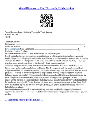 Wood Biomass In The Thermally Thick Regime
Wood Biomass Pyrolysis in the Thermally Thick Regime
Charles McGill
12/12/14
1
Table of Contents
Introduction ......................................................................................................................................2
Literature Review.............................................................................................................................4
Low Temperature Char Generation .....................................................................................4
Radiative Heating Pyrolysis .................................................................................................5
Fluidized Bed Mass Loss ... Show more content on Helpwriting.net ...
Pyrolysis is also the precursor process to gasification, in which synthetic natural gas (syngas) is
made. The products of pyrolysis can also be used directly as combustion fuel on their own or used as
chemical feedstock in other processes. This review will focus specifically on the study of pyrolysis
reactions using wooden particles in the thermally thick transport regime.
Wood is a complex material with numerous chemical components. It is made up chiefly of the
biopolymers cellulose, hemicellulose, and lignin. The decomposition of these polymers at high
temperatures involves a system of possibly hundreds of interrelated reactions with a wide variety of
products. The array of products is generally simplified by broadly categorizing them by phase
behavior as gas, tar, or char. The gases produced are not condensable at ambient conditions and are
often comprised of carbon dioxide, carbon monoxide, hydrogen, and light hydrocarbons1. Tar
makes up the fraction of organic products that are expelled as vapor during pyrolysis but are able to
be condensed into a liquid. The tar fraction excludes water, as water is assumed to have been dried
from the material before the onset of pyrolysis. Finally, the char is a carbon rich solid phase left
behind after pyrolysis.
Due to the extreme complexity of the underlying reactions, the kinetics of pyrolysis are often
aggressively simplified to involve a limited number of reactions with products expressed as gas, tar,
or char.
... Get more on HelpWriting.net ...
 