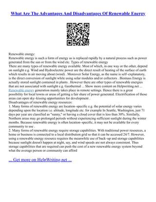 What Are The Advantages And Disadvantages Of Renewable Energy
Renewable energy:
Renewable energy is such a form of energy as is replaced rapidly by a natural process such as power
generated from the sun or from the wind etc. Types of renewable energy
There are many types of renewable energy available. Most of which, in one way or the other, depend
on sunlight e.g. Wind and Hydroelectric power are the direct result of heating of the surface of earth
which results in air moving about (wind) . Moreover Solar Energy, as the name is self–explanatory,
is the direct conversion of sunlight while using solar modules and/or collectors . Biomass Energy is
actually stored sunlight contained in plants . However there are other types of renewable energies
that are not associated with sunlight e.g. Geothermal ... Show more content on Helpwriting.net ...
Renewable energy generation mainly takes place in remote settings. Hence there is a great
possibility for local towns or areas of getting a fair share of power generated. Electrification of those
areas can open sky–kissing opportunities for development .
Disadvantages of renewable energy resources:
1. Many forms of renewable energy are location–specific e.g. the potential of solar energy varies
depending upon the location i.e. altitude, longitude etc. for example In Seattle, Washington, just 71
days per year are classified as "sunny," or having a cloud cover that is less than 30%. Similarly,
Northern areas may go prolonged periods without experiencing sufficient sunlight during the winter
months. Because renewable energy is often location–specific, it may not be available for every
community to use .
2. Many forms of renewable energy require storage capabilities. With traditional power resources, a
home or business is connected to a local distribution grid so that it can be accessed 24/7. However,
using a renewable energy resource requires the meanwhile use of back–up and storage capabilities
because sunlight doesn't happen at night, say, and wind speeds are not always consistent. Thus
storage capabilities that are required can push the cost of a new renewable energy system beyond
what the average person or community can afford
... Get more on HelpWriting.net ...
 