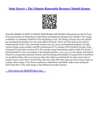 Solar Energy : The Ultimate Renewable Resource Manish Kumar
SOLAR ENERGY IS THE ULTIMATE RENEWABLE RESOURCE Manish Kumar (EE B.Tech)
Universal Institute of Technology, Garhi (Hisar) manishboora13@gmail.com Abstract–The energy
availability is essentially needed for all living beings in life .The energy resource like coal, natural
gas and petroleum products are non–renewable fossil fuels .These are finite and can be used for
limited period of time. Non–renewable resource are also cause environmental pollution .In India
various energy source include coal(48%),natural gas (21%,),nuclear (20%),hydro(6%),solar ,wind
,biomass(3%) and other resource (2%).The average energy demand per capita in India 631 kwh(1.7
kwh/day)which is lower as compare to developing countries. Solar energy is the energy with help of
which we can generate electricity directly used for heating and cooking .For generation of electricity
we use photovoltaic cells or we can say solar cells .India is acclaimed for its sunny areas most of
country receive more than 4 kwh/m3/day with more than 300 sunny days per year in most of part of
country. Solar energy is free from air pollution, indefinitely sustainable ,helps in preventing the
fossil fuels that is why solar energy is the ultimate renewable resource.
... Get more on HelpWriting.net ...
 
