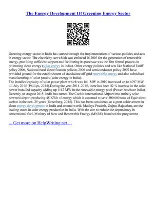 The Energy Development Of Greening Energy Sector
Greening energy sector in India has started through the implementation of various policies and acts
in energy sector. The electricity Act which was enforced in 2003 for the generation of renewable
energy, providing sufficient support and facilitating its purchase was the first formal process in
promoting clean energy (solar energy in India). Other energy policies and acts like National Tariff
policy 2006, National rural electrification policies 2006 and semiconductor policy 2007 have
provided ground for the establishment of standalone off grid renewable energy and also subsidised
manufacturing of solar panels (solar energy in India).
The installed capacity of solar power plant which was 161 MW in 2010 increased up to 4097 MW
till July 2015 (Phillips, 2014).During the year 2014–2015, there has been 42 % increase in the solar
power installed capacity adding up 1112 MW in the renewable energy pool (Power brochure India).
Recently on August 2015, India has turned The Cochin International Airport into entirely solar
powered airport producing 48 KWh of energy which is assumed to save 300,000 tons of Equivalent
carbon in the next 25 years (Greenberg, 2015). This has been considered as a great achievement in
clean energy development in India and around world. Madhya Pradesh, Gujrat, Rajasthan, are the
leading states in solar energy production in India. With the aim to reduce the dependency in
conventional fuel, Ministry of New and Renewable Energy (MNRE) launched the programme
... Get more on HelpWriting.net ...
 