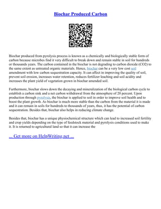 Biochar Produced Carbon
Biochar produced from pyrolysis process is known as a chemically and biologically stable form of
carbon because microbes find it very difficult to break down and remain stable in soil for hundreds
or thousands years. The carbon contained in the biochar is not degrading to carbon dioxide (CO2) to
the same extent as untreated organic materials. Hence, biochar can be a very low cost soil
amendment with low carbon sequestration capacity. It can affect in improving the quality of soil,
prevent soil erosion, increases water retention, reduces fertilizer leaching and soil acidity and
increases the plant yield of vegetation grown in biochar amended soil.
Furthermore, biochar slows down the decaying and mineralization of the biological carbon cycle to
establish a carbon sink and a net carbon withdrawal from the atmosphere of 20 percent. Upon
production through pyrolysis, the biochar is applied to soil in order to improve soil health and to
boost the plant growth. As biochar is much more stable than the carbon from the material it is made
and it can remain in soils for hundreds to thousands of years, thus, it has the potential of carbon
sequestration. Besides that, biochar also helps in reducing climate change.
Besides that, biochar has a unique physiochemical structure which can lead to increased soil fertility
and crop yields depending on the type of feedstock material and pyrolysis conditions used to make
it. It is returned to agricultural land so that it can increase the
... Get more on HelpWriting.net ...
 