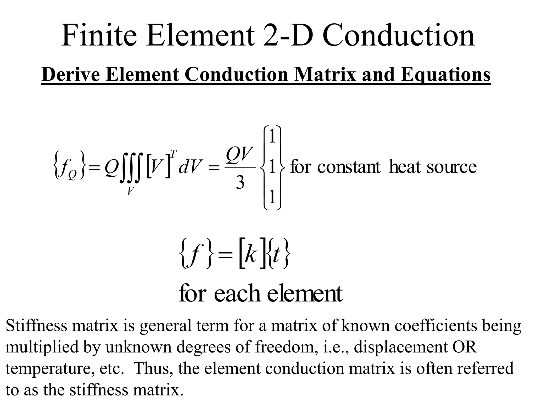 Finite Element 2-D Conduction
Derive Element Conduction Matrix and Equations
    source
heat
constant
for
1
1
1
3 










 
QV
dV
V
Q
f
T
V
Q
   
element
each
for
t
k
f 
Stiffness matrix is general term for a matrix of known coefficients being
multiplied by unknown degrees of freedom, i.e., displacement OR
temperature, etc. Thus, the element conduction matrix is often referred
to as the stiffness matrix.
 