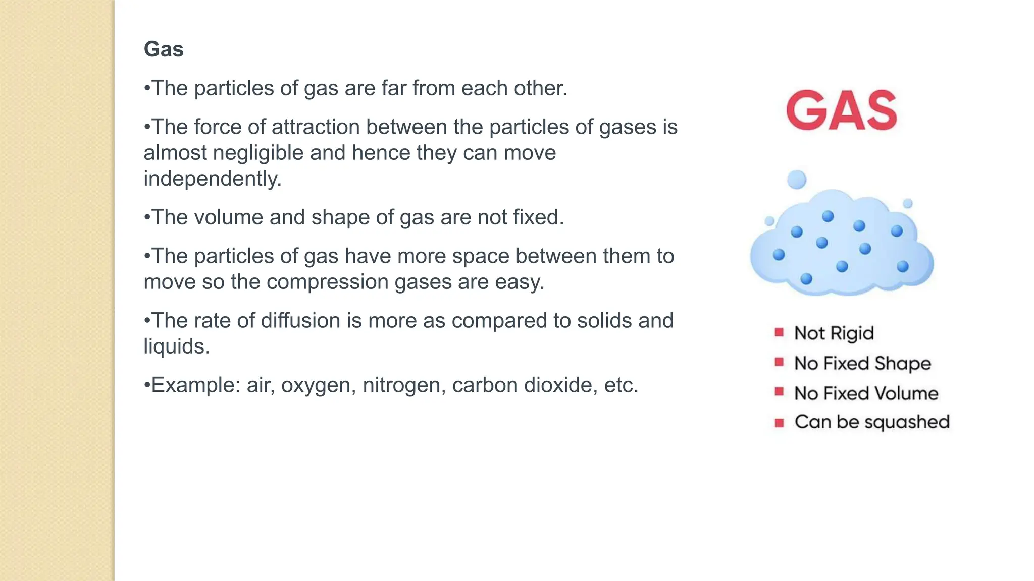 Gas
•The particles of gas are far from each other.
•The force of attraction between the particles of gases is
almost negligible and hence they can move
independently.
•The volume and shape of gas are not fixed.
•The particles of gas have more space between them to
move so the compression gases are easy.
•The rate of diffusion is more as compared to solids and
liquids.
•Example: air, oxygen, nitrogen, carbon dioxide, etc.
 