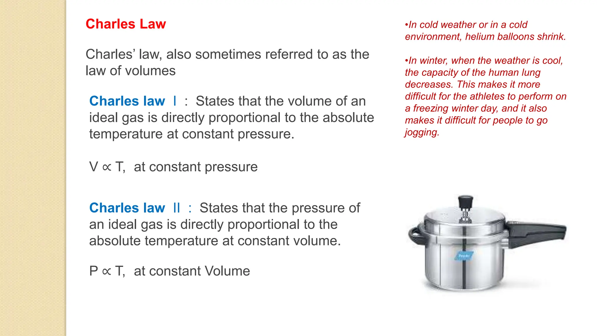 Charles Law
Charles law I : States that the volume of an
ideal gas is directly proportional to the absolute
temperature at constant pressure.
V ∝ T, at constant pressure
Charles’ law, also sometimes referred to as the
law of volumes
Charles law II : States that the pressure of
an ideal gas is directly proportional to the
absolute temperature at constant volume.
P ∝ T, at constant Volume
•In cold weather or in a cold
environment, helium balloons shrink.
•In winter, when the weather is cool,
the capacity of the human lung
decreases. This makes it more
difficult for the athletes to perform on
a freezing winter day, and it also
makes it difficult for people to go
jogging.
 