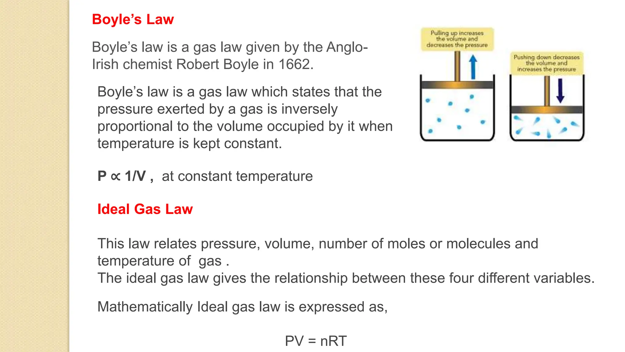 Boyle’s Law
Boyle’s law is a gas law which states that the
pressure exerted by a gas is inversely
proportional to the volume occupied by it when
temperature is kept constant.
P ∝ 1/V , at constant temperature
Boyle’s law is a gas law given by the Anglo-
Irish chemist Robert Boyle in 1662.
Ideal Gas Law
This law relates pressure, volume, number of moles or molecules and
temperature of gas .
The ideal gas law gives the relationship between these four different variables.
Mathematically Ideal gas law is expressed as,
PV = nRT
 