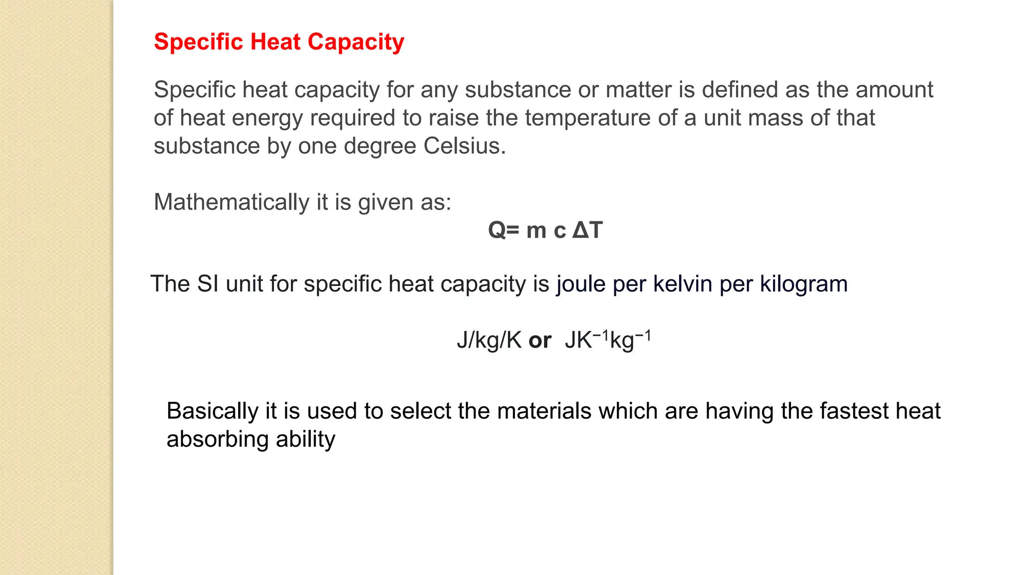 Specific Heat Capacity
Specific heat capacity for any substance or matter is defined as the amount
of heat energy required to raise the temperature of a unit mass of that
substance by one degree Celsius.
Mathematically it is given as:
Q= m c ΔT
The SI unit for specific heat capacity is joule per kelvin per kilogram
J/kg/K or JK−1kg−1
Basically it is used to select the materials which are having the fastest heat
absorbing ability
 