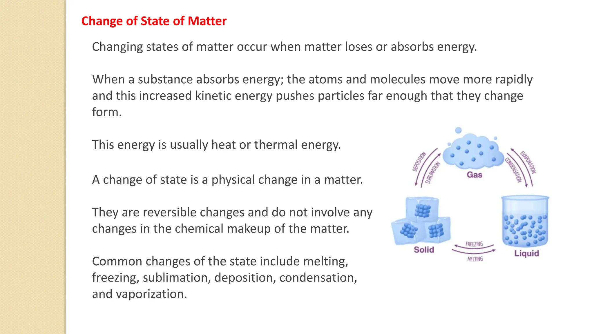 Change of State of Matter
Changing states of matter occur when matter loses or absorbs energy.
When a substance absorbs energy; the atoms and molecules move more rapidly
and this increased kinetic energy pushes particles far enough that they change
form.
This energy is usually heat or thermal energy.
A change of state is a physical change in a matter.
They are reversible changes and do not involve any
changes in the chemical makeup of the matter.
Common changes of the state include melting,
freezing, sublimation, deposition, condensation,
and vaporization.
 