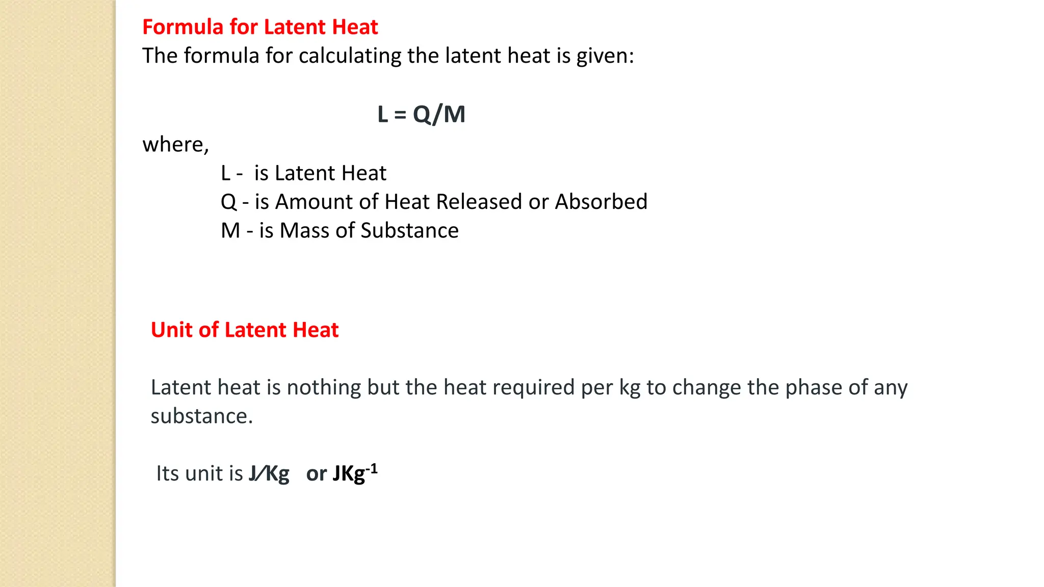 Formula for Latent Heat
The formula for calculating the latent heat is given:
L = Q/M
where,
L - is Latent Heat
Q - is Amount of Heat Released or Absorbed
M - is Mass of Substance
Unit of Latent Heat
Latent heat is nothing but the heat required per kg to change the phase of any
substance.
Its unit is J⁄Kg or JKg-1
 