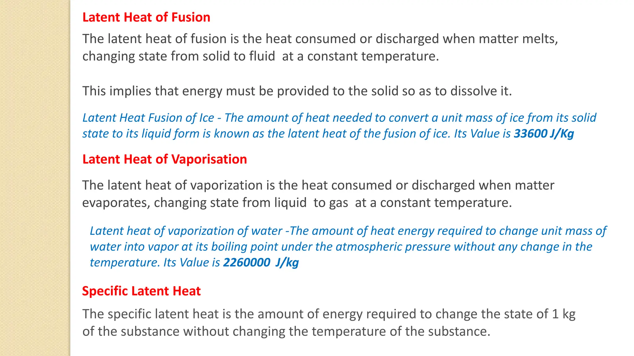 Latent Heat of Fusion
The latent heat of fusion is the heat consumed or discharged when matter melts,
changing state from solid to fluid at a constant temperature.
This implies that energy must be provided to the solid so as to dissolve it.
The latent heat of vaporization is the heat consumed or discharged when matter
evaporates, changing state from liquid to gas at a constant temperature.
Latent Heat of Vaporisation
Specific Latent Heat
The specific latent heat is the amount of energy required to change the state of 1 kg
of the substance without changing the temperature of the substance.
Latent Heat Fusion of Ice - The amount of heat needed to convert a unit mass of ice from its solid
state to its liquid form is known as the latent heat of the fusion of ice. Its Value is 33600 J/Kg
Latent heat of vaporization of water -The amount of heat energy required to change unit mass of
water into vapor at its boiling point under the atmospheric pressure without any change in the
temperature. Its Value is 2260000 J/kg
 