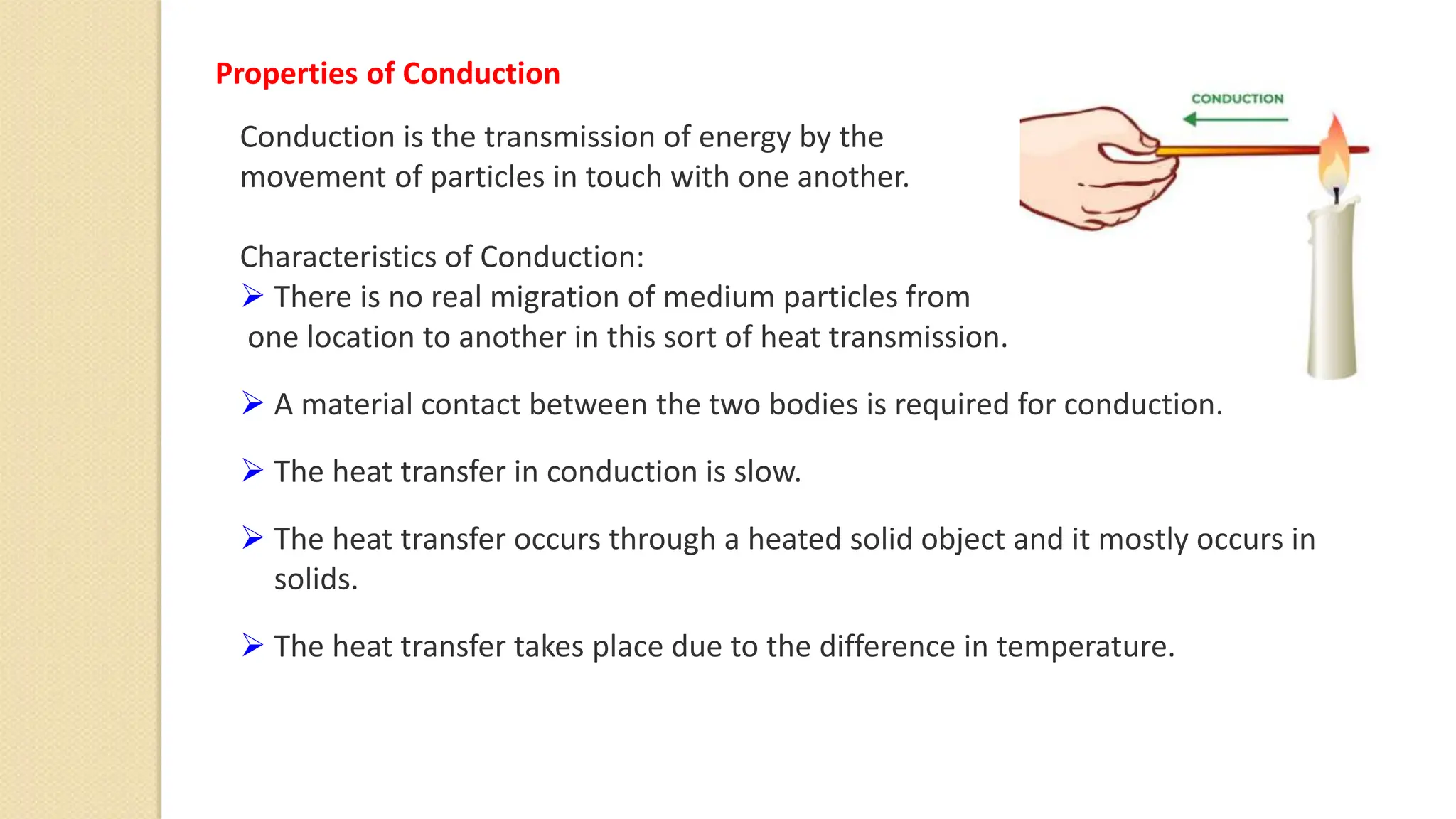 Conduction is the transmission of energy by the
movement of particles in touch with one another.
Characteristics of Conduction:
 There is no real migration of medium particles from
one location to another in this sort of heat transmission.
 A material contact between the two bodies is required for conduction.
 The heat transfer in conduction is slow.
 The heat transfer occurs through a heated solid object and it mostly occurs in
solids.
 The heat transfer takes place due to the difference in temperature.
Properties of Conduction
 