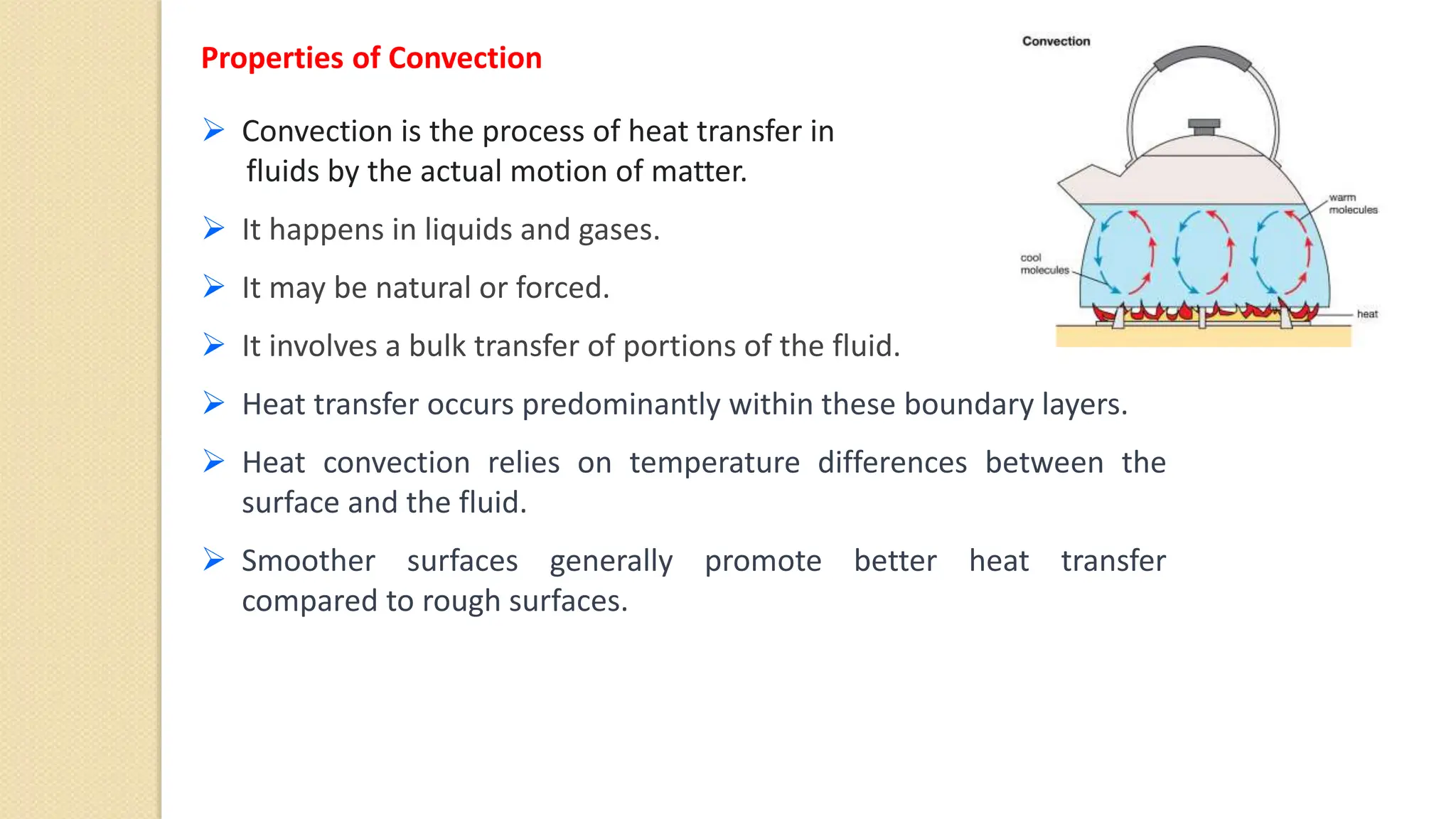 Properties of Convection
 Convection is the process of heat transfer in
fluids by the actual motion of matter.
 It happens in liquids and gases.
 It may be natural or forced.
 It involves a bulk transfer of portions of the fluid.
 Heat transfer occurs predominantly within these boundary layers.
 Heat convection relies on temperature differences between the
surface and the fluid.
 Smoother surfaces generally promote better heat transfer
compared to rough surfaces.
 
