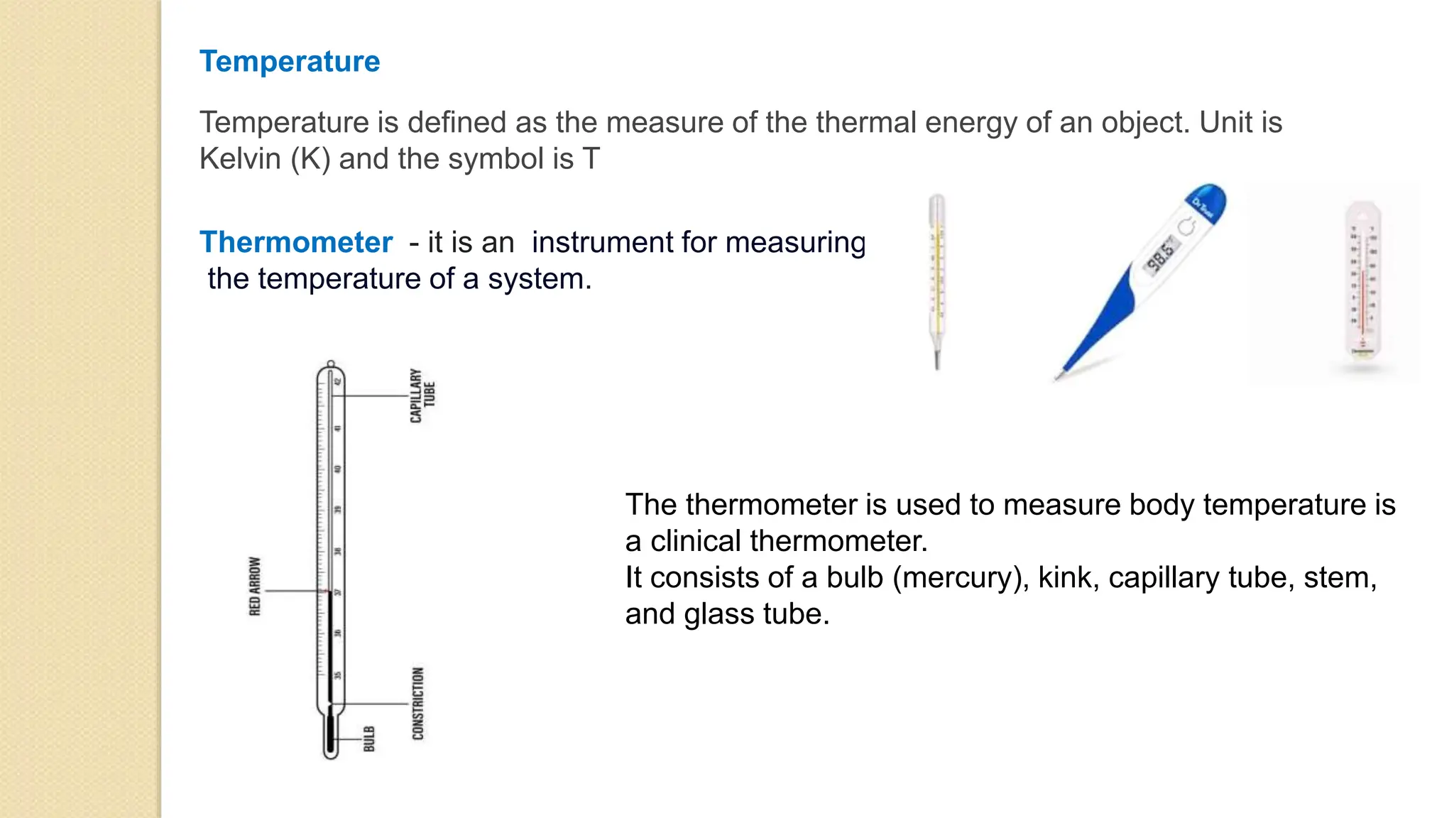 Temperature
Temperature is defined as the measure of the thermal energy of an object. Unit is
Kelvin (K) and the symbol is T
Thermometer - it is an instrument for measuring
the temperature of a system.
The thermometer is used to measure body temperature is
a clinical thermometer.
It consists of a bulb (mercury), kink, capillary tube, stem,
and glass tube.
 