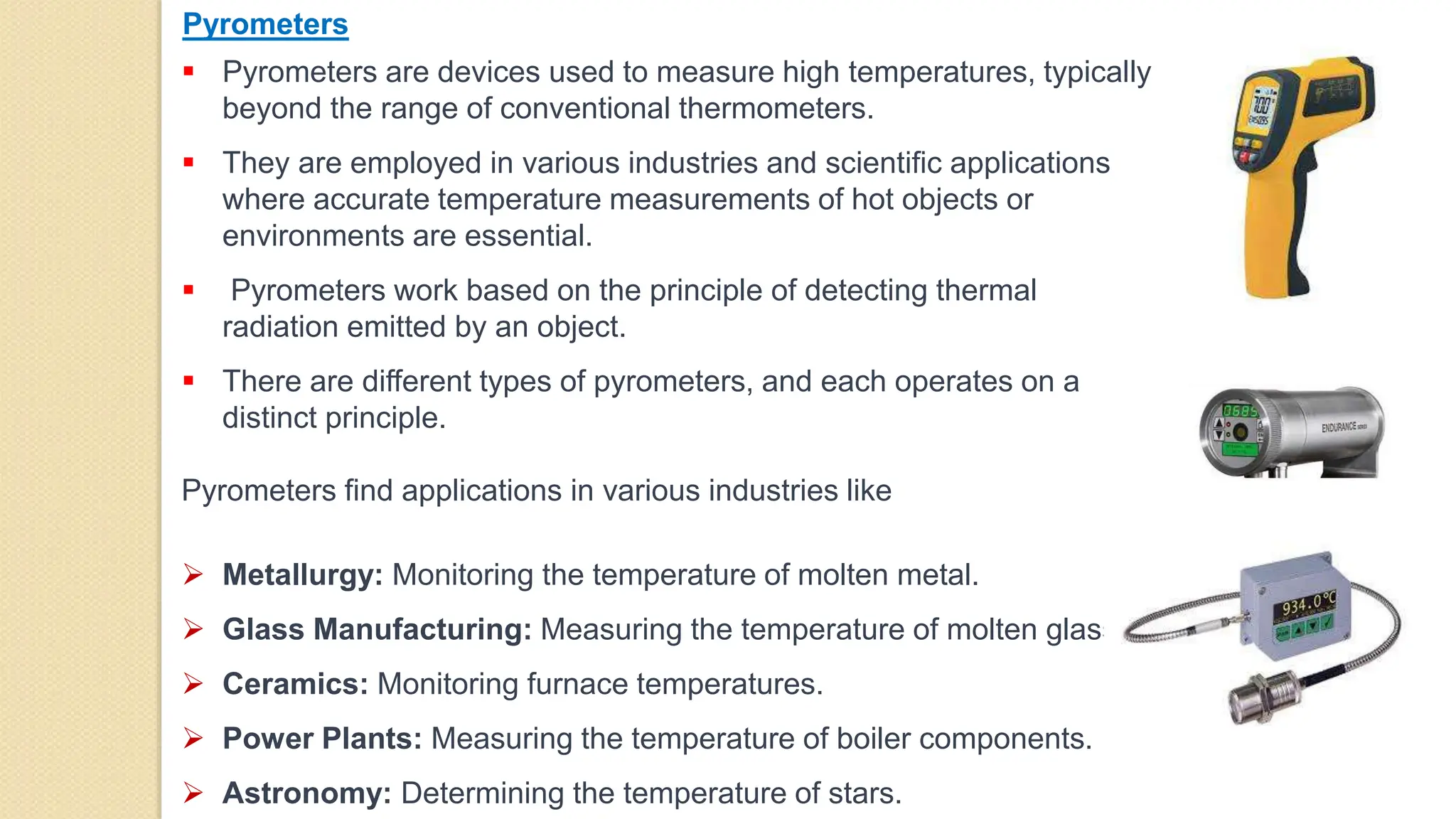 Pyrometers
 Pyrometers are devices used to measure high temperatures, typically
beyond the range of conventional thermometers.
 They are employed in various industries and scientific applications
where accurate temperature measurements of hot objects or
environments are essential.
 Pyrometers work based on the principle of detecting thermal
radiation emitted by an object.
 There are different types of pyrometers, and each operates on a
distinct principle.
Pyrometers find applications in various industries like
 Metallurgy: Monitoring the temperature of molten metal.
 Glass Manufacturing: Measuring the temperature of molten glass.
 Ceramics: Monitoring furnace temperatures.
 Power Plants: Measuring the temperature of boiler components.
 Astronomy: Determining the temperature of stars.
 