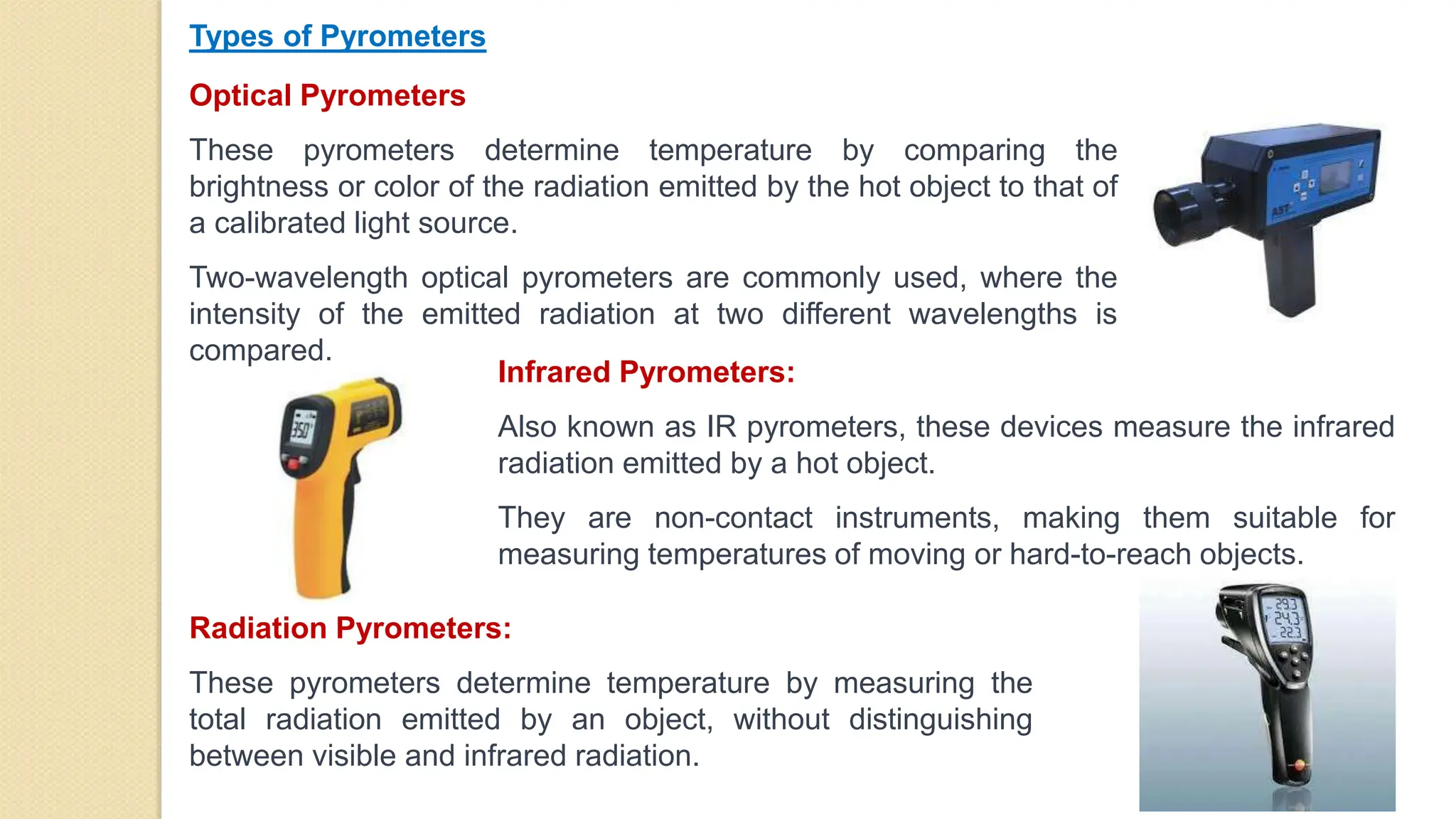 Optical Pyrometers
These pyrometers determine temperature by comparing the
brightness or color of the radiation emitted by the hot object to that of
a calibrated light source.
Two-wavelength optical pyrometers are commonly used, where the
intensity of the emitted radiation at two different wavelengths is
compared.
Types of Pyrometers
Infrared Pyrometers:
Also known as IR pyrometers, these devices measure the infrared
radiation emitted by a hot object.
They are non-contact instruments, making them suitable for
measuring temperatures of moving or hard-to-reach objects.
Radiation Pyrometers:
These pyrometers determine temperature by measuring the
total radiation emitted by an object, without distinguishing
between visible and infrared radiation.
 
