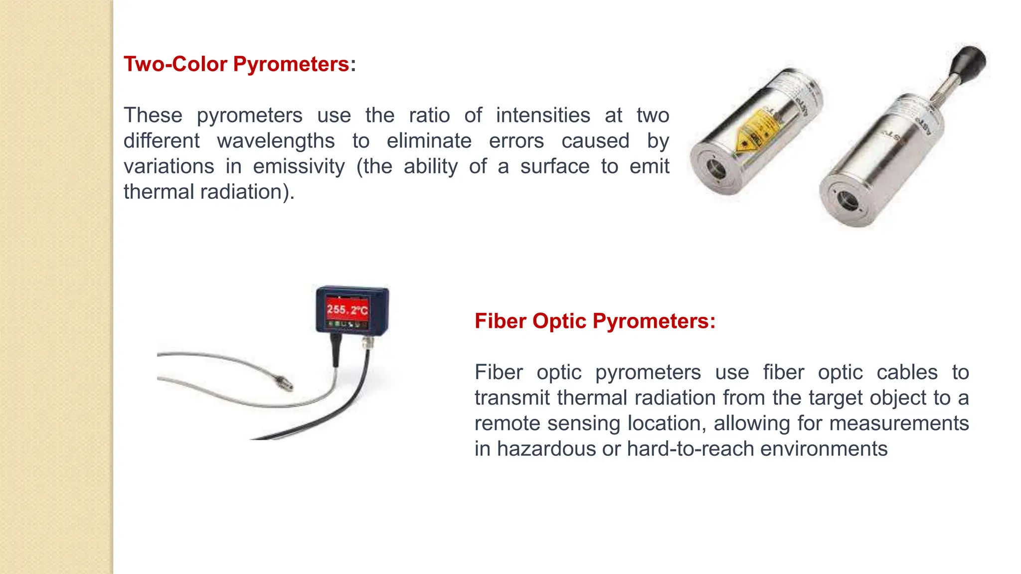 Two-Color Pyrometers:
These pyrometers use the ratio of intensities at two
different wavelengths to eliminate errors caused by
variations in emissivity (the ability of a surface to emit
thermal radiation).
Fiber Optic Pyrometers:
Fiber optic pyrometers use fiber optic cables to
transmit thermal radiation from the target object to a
remote sensing location, allowing for measurements
in hazardous or hard-to-reach environments
 