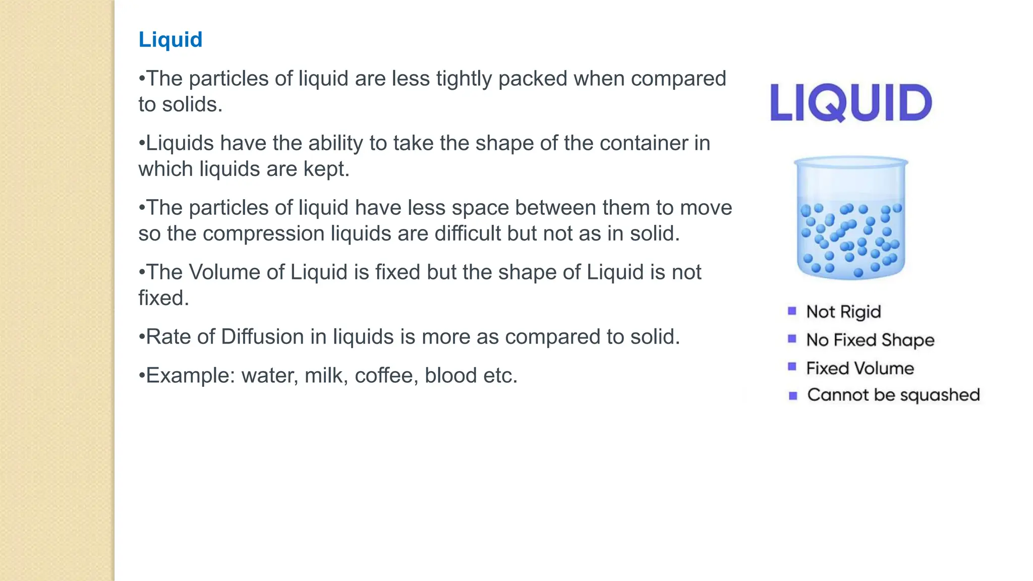 Liquid
•The particles of liquid are less tightly packed when compared
to solids.
•Liquids have the ability to take the shape of the container in
which liquids are kept.
•The particles of liquid have less space between them to move
so the compression liquids are difficult but not as in solid.
•The Volume of Liquid is fixed but the shape of Liquid is not
fixed.
•Rate of Diffusion in liquids is more as compared to solid.
•Example: water, milk, coffee, blood etc.
 