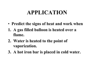 APPLICATION
• Predict the signs of heat and work when
1. A gas filled balloon is heated over a
flame.
2. Water is heated to the point of
vaporization.
3. A hot iron bar is placed in cold water.
 