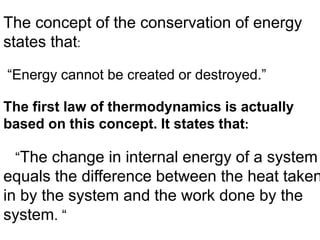 The concept of the conservation of energy
states that:
“Energy cannot be created or destroyed.”
The first law of thermodynamics is actually
based on this concept. It states that:
“The change in internal energy of a system
equals the difference between the heat taken
in by the system and the work done by the
system. “
 