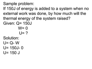 Sample problem:
If 150J of energy is added to a system when no
external work was done, by how much will the
thermal energy of the system raised?
Given: Q= 150J
W= 0
U= ?
Solution:
U= Q- W
U= 150J- 0
U= 150 J
 