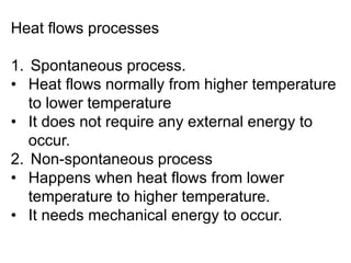 Heat flows processes
1. Spontaneous process.
• Heat flows normally from higher temperature
to lower temperature
• It does not require any external energy to
occur.
2. Non-spontaneous process
• Happens when heat flows from lower
temperature to higher temperature.
• It needs mechanical energy to occur.
 