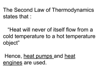 The Second Law of Thermodynamics
states that :
“Heat will never of itself flow from a
cold temperature to a hot temperature
object”
Hence, heat pumps and heat
engines are used.
 