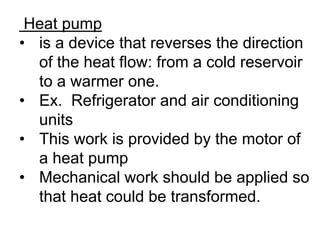 Heat pump
• is a device that reverses the direction
of the heat flow: from a cold reservoir
to a warmer one.
• Ex. Refrigerator and air conditioning
units
• This work is provided by the motor of
a heat pump
• Mechanical work should be applied so
that heat could be transformed.
 