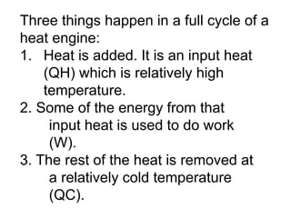 Three things happen in a full cycle of a
heat engine:
1. Heat is added. It is an input heat
(QH) which is relatively high
temperature.
2. Some of the energy from that
input heat is used to do work
(W).
3. The rest of the heat is removed at
a relatively cold temperature
(QC).
 