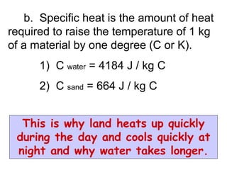 b. Specific heat is the amount of heat
required to raise the temperature of 1 kg
of a material by one degree (C or K).
1) C water = 4184 J / kg C
2) C sand = 664 J / kg C
This is why land heats up quickly
during the day and cools quickly at
night and why water takes longer.
 