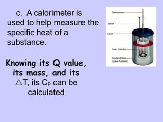 c. A calorimeter is
used to help measure the
specific heat of a
substance.
First, mass and
temperature of
water are measured
Then heated
sample is put
inside and heat
flows into water
T is measured
for water to help
get its heat gain
This gives the
heat lost by the
substance
Knowing its Q value,
its mass, and its
T, its Cp can be
calculated
 