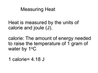 Measuring Heat
Heat is measured by the units of
calorie and joule (J).
calorie: The amount of energy needed
to raise the temperature of 1 gram of
water by 1oC
1 calorie= 4.18 J
 