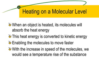 Heating on a Molecular Level When an object is heated, its molecules will absorb the heat energy This heat energy is converted to kinetic energy Enabling the molecules to move faster With the increase in speed of the molecules, we would see a temperature rise of the substance 