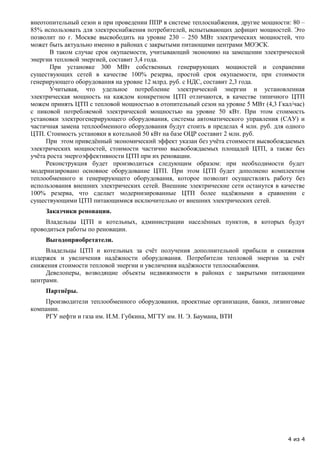 внеотопительный сезон и при проведении ППР в системе теплоснабжения, другие мощности: 80 –
85% использовать для электроснабжения потребителей, испытывающих дефицит мощностей. Это
позволит по г. Москве высвободить на уровне 230 – 250 МВт электрических мощностей, что
может быть актуально именно в районах с закрытыми питающими центрами МОЭСК.
       В таком случае срок окупаемости, учитывающий экономию на замещении электрической
энергии тепловой энергией, составит 3,4 года.
       При установке 300 МВт собственных генерирующих мощностей и сохранении
существующих сетей в качестве 100% резерва, простой срок окупаемости, при стоимости
генерирующего оборудования на уровне 12 млрд. руб. с НДС, составит 2,3 года.
       Учитывая, что удельное потребление электрической энергии и установленная
электрическая мощность на каждом конкретном ЦТП отличаются, в качестве типичного ЦТП
можем принять ЦТП с тепловой мощностью в отопительный сезон на уровне 5 МВт (4,3 Гкал/час)
с пиковой потребляемой электрической мощностью на уровне 50 кВт. При этом стоимость
установки электрогенерирующего оборудования, системы автоматического управления (САУ) и
частичная замена теплообменного оборудования будут стоить в пределах 4 млн. руб. для одного
ЦТП. Стоимость установки в котельной 50 кВт на базе ОЦР составит 2 млн. руб.
     При этом приведённый экономический эффект указан без учёта стоимости высвобождаемых
электрических мощностей, стоимости частично высвобождаемых площадей ЦТП, а также без
учёта роста энергоэффективности ЦТП при их реновации.
     Реконструкция будет производиться следующим образом: при необходимости будет
модернизировано основное оборудование ЦТП. При этом ЦТП будет дополнено комплектом
теплообменного и генерирующего оборудования, которое позволит осуществлять работу без
использования внешних электрических сетей. Внешние электрические сети останутся в качестве
100% резерва, что сделает модернизированные ЦТП более надёжными в сравнении с
существующими ЦТП питающимися исключительно от внешних электрических сетей.
     Заказчики реновации.
     Владельцы ЦТП и котельных, администрации населённых пунктов, в которых будут
проводиться работы по реновации.
     Выгодоприобретатели.
     Владельцы ЦТП и котельных за счёт получения дополнительной прибыли и снижения
издержек и увеличения надёжности оборудования. Потребители тепловой энергии за счёт
снижения стоимости тепловой энергии и увеличения надёжности теплоснабжения.
     Девелоперы, возводящие объекты недвижимости в районах с закрытыми питающими
центрами.
     Партнёры.
    Производители теплообменного оборудования, проектные организации, банки, лизинговые
компании.
    РГУ нефти и газа им. И.М. Губкина, МГТУ им. Н. Э. Баумана, ВТИ




                                                                                     4 из 4
 