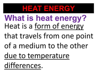 HEAT ENERGY
Heat is a form of energy
that travels from one point
of a medium to the other
due to temperature
differences.
What is heat energy?
 