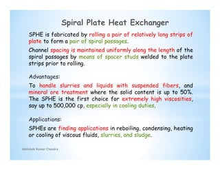 SPHE is fabricated by rolling a pair of relatively long strips of
plate to form a pair of spiral passages.
Channel spacing is maintained uniformly along the length of the
spiral passages by means of spacer studs welded to the plate
strips prior to rolling.
Advantages:
To handle slurries and liquids with suspended fibers, and
mineral ore treatment where the solid content is up to 50%.
The SPHE is the first choice for extremely high viscosities,
say up to 500,000 cp, especially in cooling duties.
Applications:
SPHEs are finding applications in reboiling, condensing, heating
or cooling of viscous fluids, slurries, and sludge.
Abhishek Kumar Chandra
Spiral Plate Heat Exchanger
 