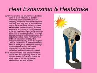 Heat Exhaustion & Heatstroke When you are in a hot environment, the body starts to loose heat, this is done by redirecting blood to the skin and by sweating. When the body starts to sweat profusely, this may lead to an excessive loss of fluids and salts, resulting in  heat exhaustion.  heat exhaustion isnt seen as severe, and rarely is, but if exposure to the sun continues then heatstroke may occur, this is because the body’s normal cooling mechanisms break down and the body temperature rises. For heatstroke and heat exhaustion to occur the temperature is usually above 40 degrees Celsius. Heat stroke is a life threatening medical emergency. Along with this high humidity levels amplify the risk of heatstroke because sweating is ineffective and heat loss is decreased. Heat exhaustion and heat stroke occurs in people who are physically active in the sun and elderly people and infants are much more at risk as the cooling mechanisms are less efficient. 