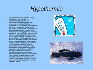 Hypothermia Hypothermia occurs when the body's temperature falls below 35°C. Hypothermia can occur in any environment, this may include: low temperatures, winds and damp conditions, all this increase heat loss from the body. Hypothermia is often more associated with the water environment, as water suppresses heat from the body much quicker.  Simply by laying on a cold surface for a long period of time can be a risk of developing hypothermia. People who are most at risk to hypothermia are: young children, elderly, people under the influence of alcohol or drugs, and people who are seriously injured. It can happen quickly or evolve gradually over time, as it progresses the casualties level of consciousness is reduced, thinking is impaired etc. hypothermia may also be associated with frostbite and, if it is extreme, can be life-threatening.  Frostbite occurs when exposure to extreme coldness, the cold can freeze the body tissue and damage them, if not treated, frostbite may result in tissue death and permanent damage. It usually happens when temperature is below 0 degrees Celsius.  