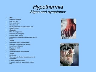 Hypothermia Signs and symptoms: Mild: Maximum shivering Pale, cool skin Poor coordination Slurred speech Usually conscious, but with laziness and slowed thinking. Moderate: Most shivering ceases Increasing muscle rigidity Consciousness clouded Breathing and pulse becomes slow and hard to locate. Severe Progressive loss of consciousness Heartbeat irregularities may develop Pupils fixed and dilated May appear dead Frostbite: White cold patches of skin appear Tingling Numbness When warmed, affected tissues become red and swollen If severe blistering appears If tissue is dead-may appear black or dark blue. 